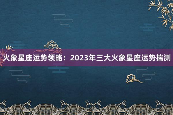 火象星座运势领略：2023年三大火象星座运势揣测