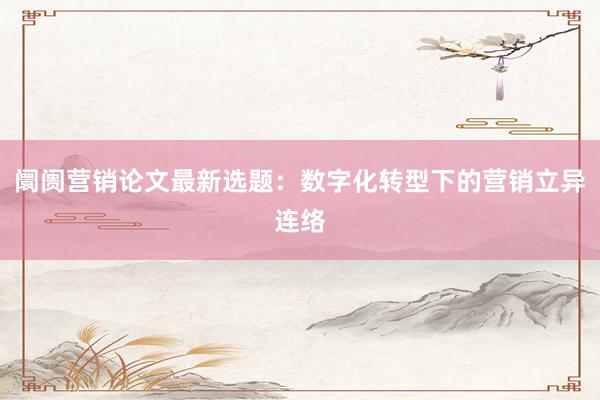 阛阓营销论文最新选题：数字化转型下的营销立异连络